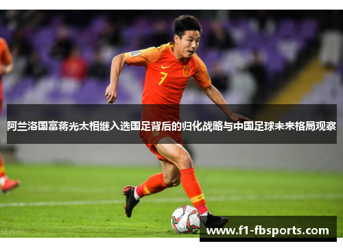 阿兰洛国富蒋光太相继入选国足背后的归化战略与中国足球未来格局观察